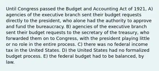 Until Congress passed the Budget and Accounting Act of 1921, A) agencies of the executive branch sent their budget requests directly to the president, who alone had the authority to approve and fund the bureaucracy. B) agencies of the executive branch sent their budget requests to the secretary of the treasury, who forwarded them on to Congress, with the president playing little or no role in the entire process. C) there was no federal income tax in the United States. D) the United States had no formalized budget process. E) the federal budget had to be balanced, by law.