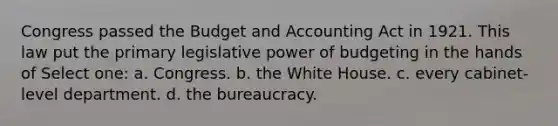 Congress passed the Budget and Accounting Act in 1921. This law put the primary legislative power of budgeting in the hands of Select one: a. Congress. b. the White House. c. every cabinet-level department. d. the bureaucracy.