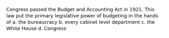 Congress passed the Budget and Accounting Act in 1921. This law put the primary legislative power of budgeting in the hands of a. the bureaucracy b. every cabinet level department c. the White House d. Congress