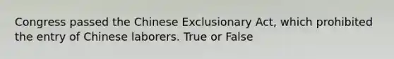 Congress passed the Chinese Exclusionary Act, which prohibited the entry of Chinese laborers. True or False