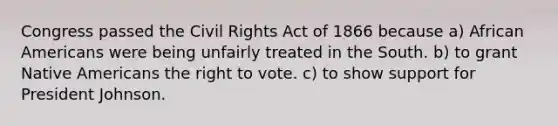 Congress passed the Civil Rights Act of 1866 because a) African Americans were being unfairly treated in the South. b) to grant Native Americans the right to vote. c) to show support for President Johnson.