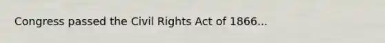 Congress passed the Civil Rights Act of 1866...