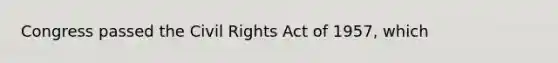 Congress passed the Civil Rights Act of 1957, which