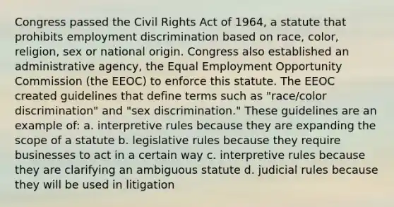 Congress passed the Civil Rights Act of 1964, a statute that prohibits employment discrimination based on race, color, religion, sex or national origin. Congress also established an administrative agency, the Equal Employment Opportunity Commission (the EEOC) to enforce this statute. The EEOC created guidelines that define terms such as "race/color discrimination" and "sex discrimination." These guidelines are an example of: a. interpretive rules because they are expanding the scope of a statute b. legislative rules because they require businesses to act in a certain way c. interpretive rules because they are clarifying an ambiguous statute d. judicial rules because they will be used in litigation