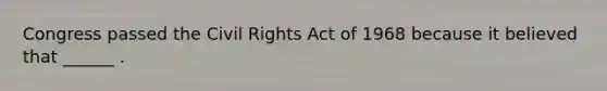 Congress passed the Civil Rights Act of 1968 because it believed that ______ .