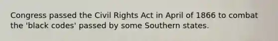 Congress passed the Civil Rights Act in April of 1866 to combat the 'black codes' passed by some Southern states.