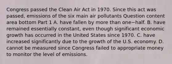 Congress passed the Clean Air Act in 1970. Since this act was​ passed, emissions of the six main air pollutants Question content area bottom Part 1 A. have fallen by more than one−half. B. have remained essentially​ constant, even though significant economic growth has occurred in the United States since 1970. C. have increased significantly due to the growth of the U.S. economy. D. cannot be measured since Congress failed to appropriate money to monitor the level of emissions.