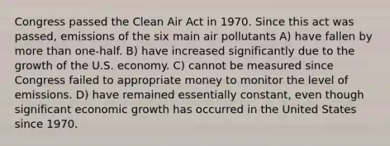 Congress passed the Clean Air Act in 1970. Since this act was passed, emissions of the six main air pollutants A) have fallen by more than one-half. B) have increased significantly due to the growth of the U.S. economy. C) cannot be measured since Congress failed to appropriate money to monitor the level of emissions. D) have remained essentially constant, even though significant economic growth has occurred in the United States since 1970.