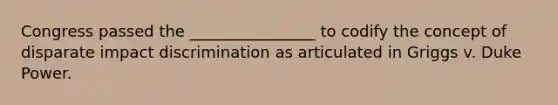 Congress passed the ________________ to codify the concept of disparate impact discrimination as articulated in Griggs v. Duke Power.