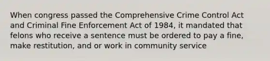 When congress passed the Comprehensive Crime Control Act and Criminal Fine Enforcement Act of 1984, it mandated that felons who receive a sentence must be ordered to pay a fine, make restitution, and or work in community service