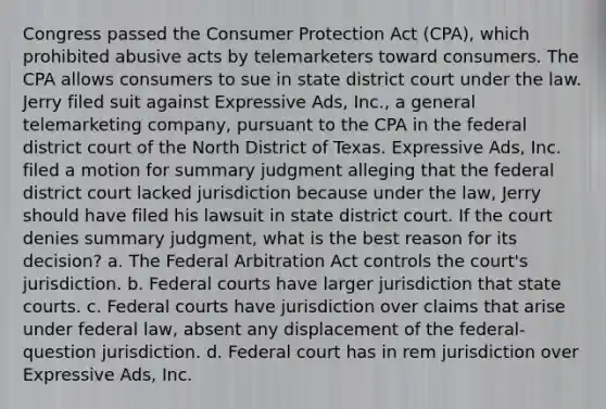 Congress passed the Consumer Protection Act (CPA), which prohibited abusive acts by telemarketers toward consumers. The CPA allows consumers to sue in state district court under the law. Jerry filed suit against Expressive Ads, Inc., a general telemarketing company, pursuant to the CPA in the federal district court of the North District of Texas. Expressive Ads, Inc. filed a motion for summary judgment alleging that the federal district court lacked jurisdiction because under the law, Jerry should have filed his lawsuit in state district court. If the court denies summary judgment, what is the best reason for its decision? a. The Federal Arbitration Act controls the court's jurisdiction. b. Federal courts have larger jurisdiction that state courts. c. Federal courts have jurisdiction over claims that arise under federal law, absent any displacement of the federal-question jurisdiction. d. Federal court has in rem jurisdiction over Expressive Ads, Inc.