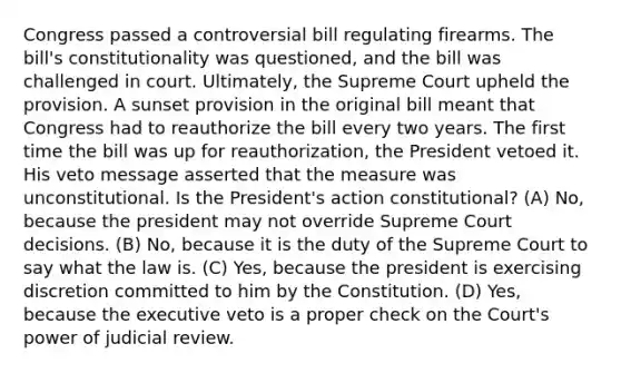 Congress passed a controversial bill regulating firearms. The bill's constitutionality was questioned, and the bill was challenged in court. Ultimately, the Supreme Court upheld the provision. A sunset provision in the original bill meant that Congress had to reauthorize the bill every two years. The first time the bill was up for reauthorization, the President vetoed it. His veto message asserted that the measure was unconstitutional. Is the President's action constitutional? (A) No, because the president may not override Supreme Court decisions. (B) No, because it is the duty of the Supreme Court to say what the law is. (C) Yes, because the president is exercising discretion committed to him by the Constitution. (D) Yes, because the executive veto is a proper check on the Court's power of judicial review.