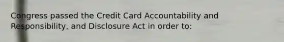 Congress passed the Credit Card Accountability and Responsibility, and Disclosure Act in order to: