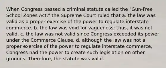 When Congress passed a criminal statute called the "Gun-Free School Zones Act," the Supreme Court ruled that a. the law was valid as a proper exercise of the power to regulate interstate commerce. b. the law was void for vagueness; thus, it was not valid. c. the law was not valid since Congress exceeded its power under the Commerce Clause. d. although the law was not a proper exercise of the power to regulate interstate commerce, Congress had the power to create such legislation on other grounds. Therefore, the statute was valid.