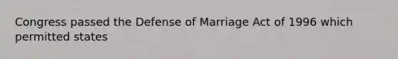 Congress passed the Defense of Marriage Act of 1996 which permitted states