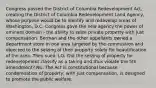 Congress passed the District of Columbia Redevelopment Act, creating the District of Columbia Redevelopment Land Agency, whose purpose would be to identify and redevelop areas of Washington, D.C. Congress gave the new agency the power of eminent domain - the ability to seize private property with just compensation. Berman and the other appellants owned a department store in one area targeted by the commission and objected to the seizing of their property solely for beautification of the area. They sued. LQ- Did the seizing of property for redevelopment classify as a taking and thus violate the 5th amendment? No. The Act is constitutional because condemnation of property, with just compensation, is designed to promote the public welfare.