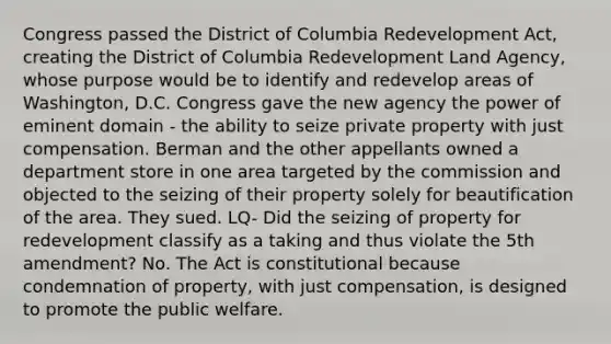 Congress passed the District of Columbia Redevelopment Act, creating the District of Columbia Redevelopment Land Agency, whose purpose would be to identify and redevelop areas of Washington, D.C. Congress gave the new agency the power of eminent domain - the ability to seize private property with just compensation. Berman and the other appellants owned a department store in one area targeted by the commission and objected to the seizing of their property solely for beautification of the area. They sued. LQ- Did the seizing of property for redevelopment classify as a taking and thus violate the 5th amendment? No. The Act is constitutional because condemnation of property, with just compensation, is designed to promote the public welfare.