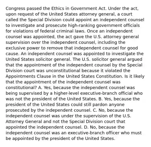 Congress passed the Ethics in Government Act. Under the act, upon request of the United States attorney general, a court called the Special Division could appoint an independent counsel to investigate and prosecute high-ranking government officials for violations of federal criminal laws. Once an independent counsel was appointed, the act gave the U.S. attorney general supervision over the independent counsel, including the exclusive power to remove that independent counsel for good cause. An independent counsel was appointed to investigate the United States solicitor general. The U.S. solicitor general argued that the appointment of the independent counsel by the Special Division court was unconstitutional because it violated the Appointments Clause in the United States Constitution. Is it likely that the appointment of the independent counsel was constitutional? A. Yes, because the independent counsel was being supervised by a higher-level executive-branch official who was not the president of the United States. B. Yes, because the president of the United States could still pardon anyone prosecuted by the independent counsel. C. No, because the independent counsel was under the supervision of the U.S. Attorney General and not the Special Division court that appointed the independent counsel. D. No, because the independent counsel was an executive-branch officer who must be appointed by the president of the United States.