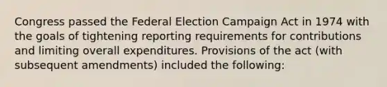 Congress passed the Federal Election Campaign Act in 1974 with the goals of tightening reporting requirements for contributions and limiting overall expenditures. Provisions of the act (with subsequent amendments) included the following: