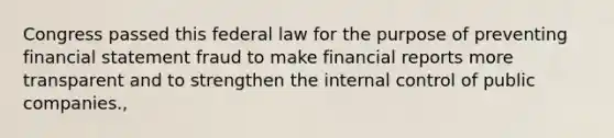 Congress passed this federal law for the purpose of preventing financial statement fraud to make financial reports more transparent and to strengthen the internal control of public companies.,