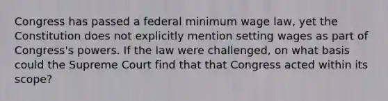 Congress has passed a federal minimum wage law, yet the Constitution does not explicitly mention setting wages as part of Congress's powers. If the law were challenged, on what basis could the Supreme Court find that that Congress acted within its scope?