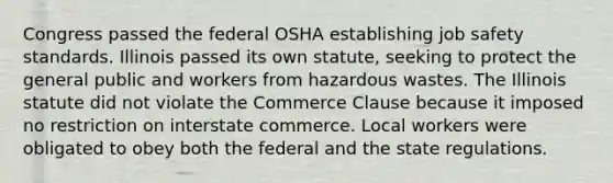 Congress passed the federal OSHA establishing job safety standards. Illinois passed its own statute, seeking to protect the general public and workers from hazardous wastes. The Illinois statute did not violate the Commerce Clause because it imposed no restriction on interstate commerce. Local workers were obligated to obey both the federal and the state regulations.