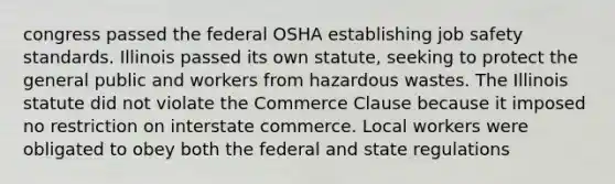 congress passed the federal OSHA establishing job safety standards. Illinois passed its own statute, seeking to protect the general public and workers from hazardous wastes. The Illinois statute did not violate the Commerce Clause because it imposed no restriction on interstate commerce. Local workers were obligated to obey both the federal and state regulations