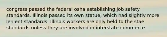 congress passed the federal osha establishing job safety standards. Illinois passed its own statue, which had slightly more lenient standards. Illinois workers are only held to the stae standards unless they are involved in interstate commerce.