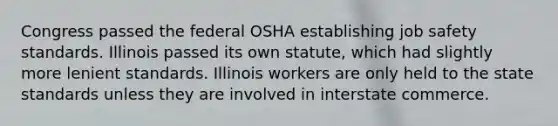 Congress passed the federal OSHA establishing job safety standards. Illinois passed its own statute, which had slightly more lenient standards. Illinois workers are only held to the state standards unless they are involved in interstate commerce.