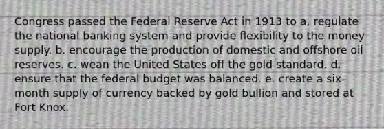 Congress passed the Federal Reserve Act in 1913 to a. regulate the national banking system and provide flexibility to the money supply. b. encourage the production of domestic and offshore oil reserves. c. wean the United States off the gold standard. d. ensure that the federal budget was balanced. e. create a six-month supply of currency backed by gold bullion and stored at Fort Knox.