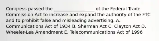 Congress passed the​ __________________ of the Federal Trade Commission Act to increase and expand the authority of the FTC and to prohibit false and misleading advertising. A. Communications Act of 1934 B. Sherman Act C. Clayton Act D. ​Wheeler-Lea Amendment E. Telecommunications Act of 1996