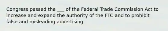 Congress passed the ___ of the Federal Trade Commission Act to increase and expand the authority of the FTC and to prohibit false and misleading advertising