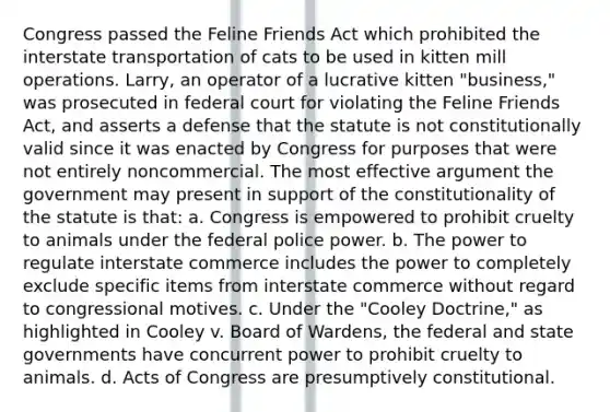 Congress passed the Feline Friends Act which prohibited the interstate transportation of cats to be used in kitten mill operations. Larry, an operator of a lucrative kitten "business," was prosecuted in federal court for violating the Feline Friends Act, and asserts a defense that the statute is not constitutionally valid since it was enacted by Congress for purposes that were not entirely noncommercial. The most effective argument the government may present in support of the constitutionality of the statute is that: a. Congress is empowered to prohibit cruelty to animals under the federal police power. b. The power to regulate interstate commerce includes the power to completely exclude specific items from interstate commerce without regard to congressional motives. c. Under the "Cooley Doctrine," as highlighted in ​Cooley v. Board of Wardens, ​the federal and state governments have concurrent power to prohibit cruelty to animals. d. Acts of Congress are presumptively constitutional.