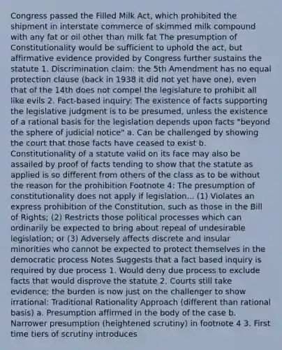 Congress passed the Filled Milk Act, which prohibited the shipment in interstate commerce of skimmed milk compound with any fat or oil other than milk fat The presumption of Constitutionality would be sufficient to uphold the act, but affirmative evidence provided by Congress further sustains the statute 1. Discrimination claim: the 5th Amendment has no equal protection clause (back in 1938 it did not yet have one), even that of the 14th does not compel the legislature to prohibit all like evils 2. Fact-based inquiry: The existence of facts supporting the legislative judgment is to be presumed, unless the existence of a rational basis for the legislation depends upon facts "beyond the sphere of judicial notice" a. Can be challenged by showing the court that those facts have ceased to exist b. Constitutionality of a statute valid on its face may also be assailed by proof of facts tending to show that the statute as applied is so different from others of the class as to be without the reason for the prohibition Footnote 4: The presumption of constitutionality does not apply if legislation... (1) Violates an express prohibition of the Constitution, such as those in the Bill of Rights; (2) Restricts those political processes which can ordinarily be expected to bring about repeal of undesirable legislation; or (3) Adversely affects discrete and insular minorities who cannot be expected to protect themselves in the democratic process Notes Suggests that a fact based inquiry is required by due process 1. Would deny due process to exclude facts that would disprove the statute 2. Courts still take evidence; the burden is now just on the challenger to show irrational: Traditional Rationality Approach (different than rational basis) a. Presumption affirmed in the body of the case b. Narrower presumption (heightened scrutiny) in footnote 4 3. First time tiers of scrutiny introduces