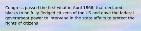 Congress passed the first what in April 1866, that declared blacks to be fully fledged citizens of the US and gave the federal government power to intervene in the state affairs to protect the rights of citizens