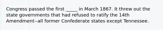 Congress passed the first _____ in March 1867. It threw out the state governments that had refused to ratify the 14th Amendment--all former Confederate states except Tennessee.