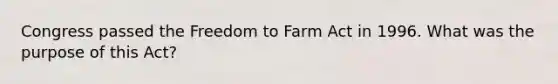 Congress passed the Freedom to Farm Act in 1996. What was the purpose of this Act?