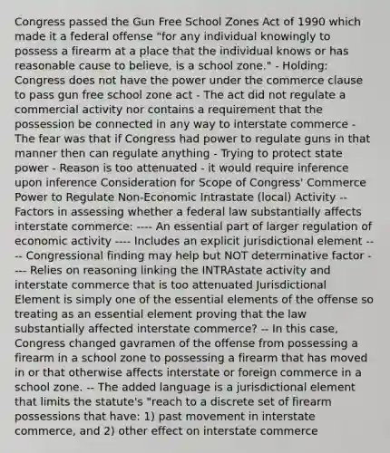 Congress passed the Gun Free School Zones Act of 1990 which made it a federal offense "for any individual knowingly to possess a firearm at a place that the individual knows or has reasonable cause to believe, is a school zone." - Holding: Congress does not have the power under the commerce clause to pass gun free school zone act - The act did not regulate a commercial activity nor contains a requirement that the possession be connected in any way to interstate commerce - The fear was that if Congress had power to regulate guns in that manner then can regulate anything - Trying to protect state power - Reason is too attenuated - it would require inference upon inference Consideration for Scope of Congress' Commerce Power to Regulate Non-Economic Intrastate (local) Activity -- Factors in assessing whether a federal law substantially affects interstate commerce: ---- An essential part of larger regulation of economic activity ---- Includes an explicit jurisdictional element ---- Congressional finding may help but NOT determinative factor ---- Relies on reasoning linking the INTRAstate activity and interstate commerce that is too attenuated Jurisdictional Element is simply one of the essential elements of the offense so treating as an essential element proving that the law substantially affected interstate commerce? -- In this case, Congress changed gavramen of the offense from possessing a firearm in a school zone to possessing a firearm that has moved in or that otherwise affects interstate or foreign commerce in a school zone. -- The added language is a jurisdictional element that limits the statute's "reach to a discrete set of firearm possessions that have: 1) past movement in interstate commerce, and 2) other effect on interstate commerce