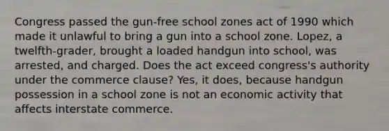 Congress passed the gun-free school zones act of 1990 which made it unlawful to bring a gun into a school zone. Lopez, a twelfth-grader, brought a loaded handgun into school, was arrested, and charged. Does the act exceed congress's authority under the commerce clause? Yes, it does, because handgun possession in a school zone is not an economic activity that affects interstate commerce.