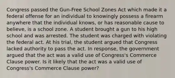 Congress passed the Gun-Free School Zones Act which made it a federal offense for an individual to knowingly possess a firearm anywhere that the individual knows, or has reasonable cause to believe, is a school zone. A student brought a gun to his high school and was arrested. The student was charged with violating the federal act. At his trial, the student argued that Congress lacked authority to pass the act. In response, the government argued that the act was a valid use of Congress's Commerce Clause power. Is it likely that the act was a valid use of Congress's Commerce Clause power?