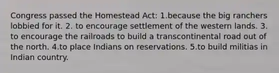 Congress passed the Homestead Act: 1.because the big ranchers lobbied for it. 2. to encourage settlement of the western lands. 3. to encourage the railroads to build a transcontinental road out of the north. 4.to place Indians on reservations. 5.to build militias in Indian country.