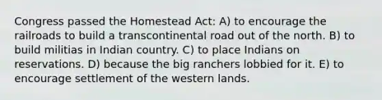 Congress passed the Homestead Act: A) to encourage the railroads to build a transcontinental road out of the north. B) to build militias in Indian country. C) to place Indians on reservations. D) because the big ranchers lobbied for it. E) to encourage settlement of the western lands.