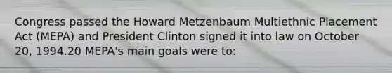 Congress passed the Howard Metzenbaum Multiethnic Placement Act (MEPA) and President Clinton signed it into law on October 20, 1994.20 MEPA's main goals were to: