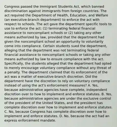 Congress passed the Immigrant Students Act, which banned discrimination against immigrants from foreign countries. The act required the Department of Health, Education, and Welfare (an executive-branch department) to enforce the act with respect to schools. The act gave the department specific tools to use to enforce the act: (1) terminating federal financial assistance to noncompliant schools or (2) taking any other means authorized by law, provided that the department had given the noncompliant school an opportunity to voluntarily come into compliance. Certain students sued the department, alleging that the department was not terminating federal financial assistance to noncompliant schools or taking any other means authorized by law to ensure compliance with the act. Specifically, the students alleged that the department had opted to merely encourage voluntary compliance without any threat of a penalty. The department claimed that its enforcement of the act was a matter of executive-branch discretion. Did the department have the discretion to rely on voluntary compliance instead of using the act's enforcement measures? A. Yes, because administrative agencies have complete, independent discretion over to how to implement and enforce statutes. B. Yes, because administrative agencies are under the exclusive control of the president of the United States, and the president has complete discretion over how to implement and enforce statutes. C. No, because Congress has complete discretion over how to implement and enforce statutes. D. No, because the act had an express enforcement mandate.