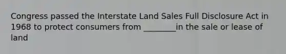 Congress passed the Interstate Land Sales Full Disclosure Act in 1968 to protect consumers from ________in the sale or lease of land