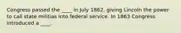 Congress passed the ____ in July 1862, giving Lincoln the power to call state militias into federal service. In 1863 Congress introduced a ____.