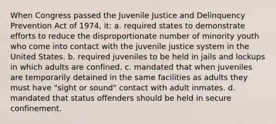 When Congress passed the Juvenile Justice and Delinquency Prevention Act of 1974, it: a. required states to demonstrate efforts to reduce the disproportionate number of minority youth who come into contact with the juvenile justice system in the United States. b. required juveniles to be held in jails and lockups in which adults are confined. c. mandated that when juveniles are temporarily detained in the same facilities as adults they must have "sight or sound" contact with adult inmates. d. mandated that status offenders should be held in secure confinement.