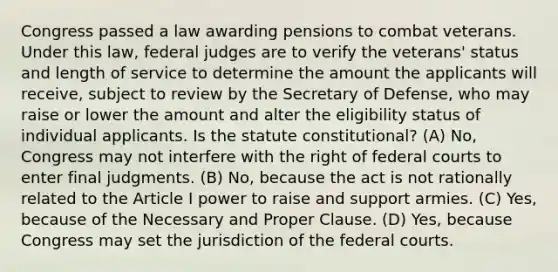 Congress passed a law awarding pensions to combat veterans. Under this law, federal judges are to verify the veterans' status and length of service to determine the amount the applicants will receive, subject to review by the Secretary of Defense, who may raise or lower the amount and alter the eligibility status of individual applicants. Is the statute constitutional? (A) No, Congress may not interfere with the right of federal courts to enter final judgments. (B) No, because the act is not rationally related to the Article I power to raise and support armies. (C) Yes, because of the Necessary and Proper Clause. (D) Yes, because Congress may set the jurisdiction of the federal courts.