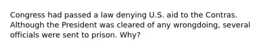 Congress had passed a law denying U.S. aid to the Contras. Although the President was cleared of any wrongdoing, several officials were sent to prison. Why?