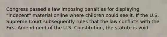 Congress passed a law imposing penalties for displaying "indecent" material online where children could see it. If the U.S. Supreme Court subsequently rules that the law conflicts with the First Amendment of the U.S. Constitution, the statute is void.